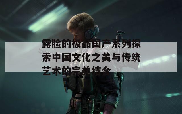 露脸的极品国产系列探索中国文化之美与传统艺术的完美结合  第1张