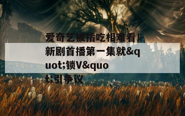 爱奇艺被指吃相难看！新剧首播第一集就&quot;锁V&quot;引争议