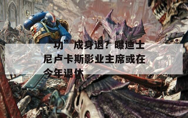 “功”成身退？曝迪士尼卢卡斯影业主席或在今年退休