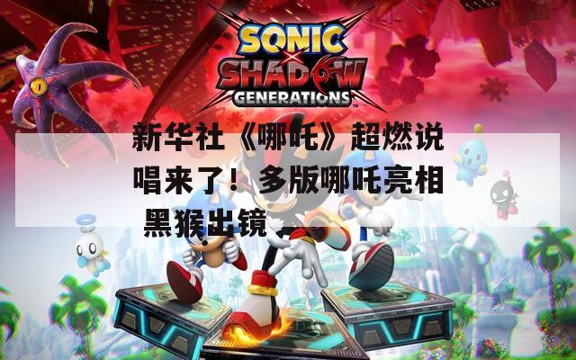 新华社《哪吒》超燃说唱来了！多版哪吒亮相 黑猴出镜