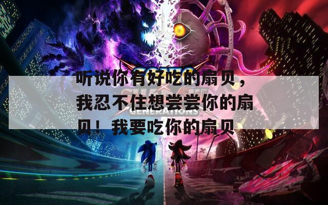 听说你有好吃的扇贝，我忍不住想尝尝你的扇贝！我要吃你的扇贝