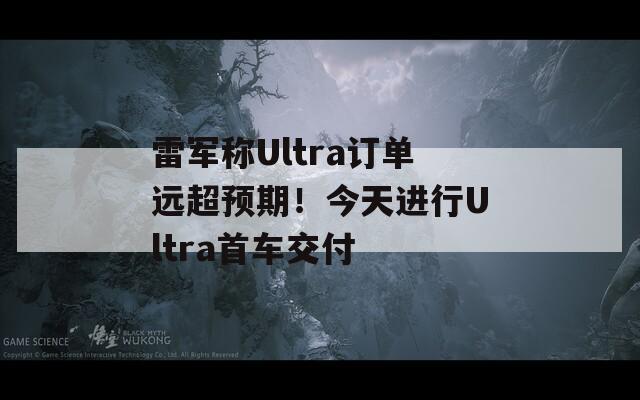 雷军称Ultra订单远超预期！今天进行Ultra首车交付