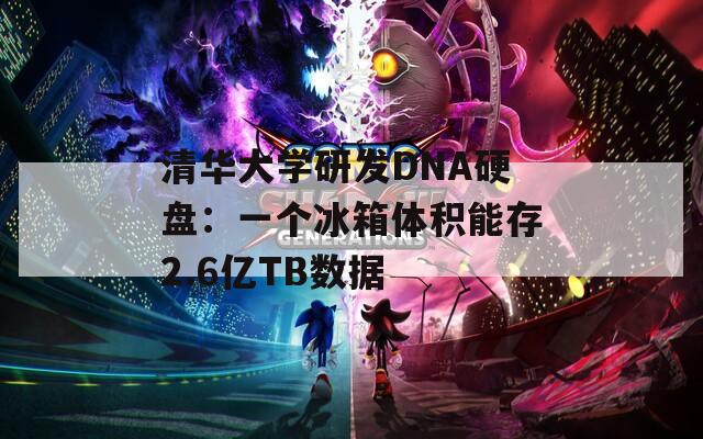 清华大学研发DNA硬盘：一个冰箱体积能存2.6亿TB数据