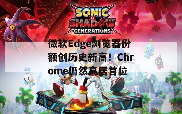 微软Edge浏览器份额创历史新高！Chrome仍然高居首位