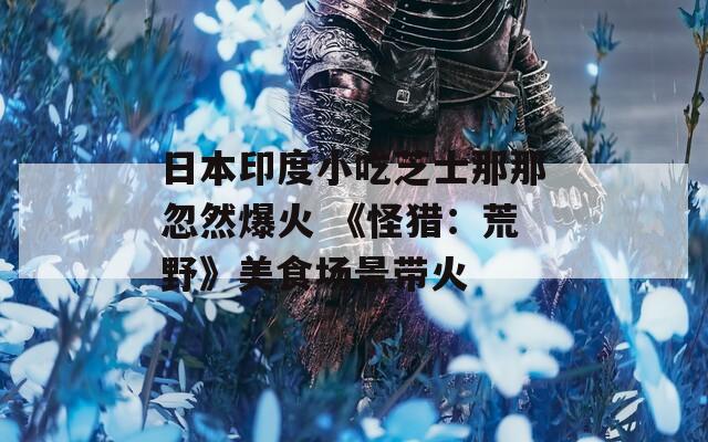 日本印度小吃芝士那那忽然爆火 《怪猎：荒野》美食场景带火