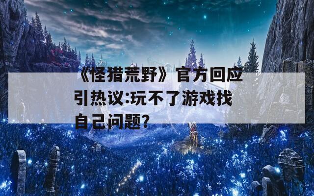 《怪猎荒野》官方回应引热议:玩不了游戏找自己问题？