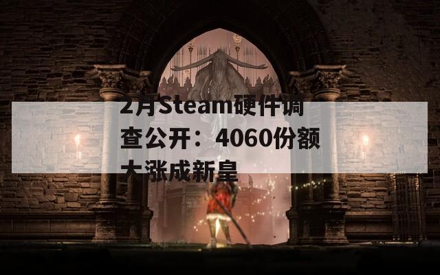 2月Steam硬件调查公开：4060份额大涨成新皇