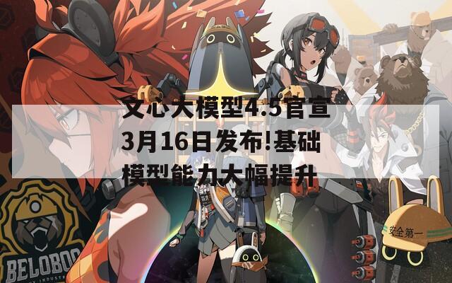 文心大模型4.5官宣3月16日发布!基础模型能力大幅提升