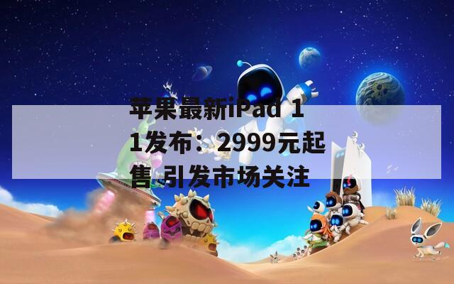 苹果最新iPad 11发布：2999元起售 引发市场关注