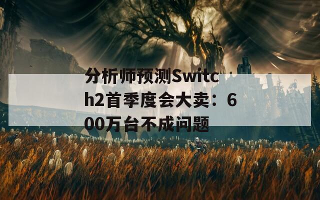 分析师预测Switch2首季度会大卖：600万台不成问题