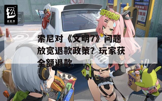 索尼对《文明7》问题放宽退款政策？玩家获全额退款
