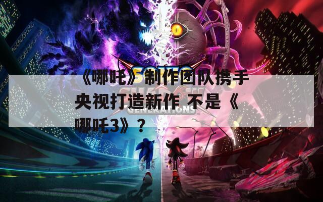 《哪吒》制作团队携手央视打造新作 不是《哪吒3》？  第1张
