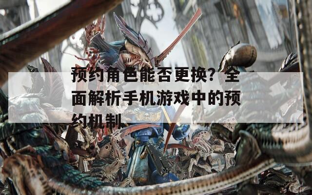 预约角色能否更换？全面解析手机游戏中的预约机制
