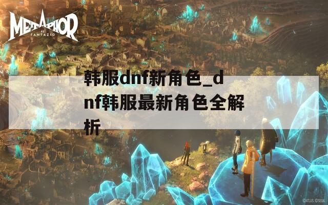 韩服dnf新角色_dnf韩服最新角色全解析