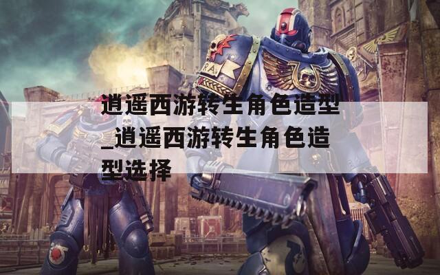 逍遥西游转生角色造型_逍遥西游转生角色造型选择  第1张
