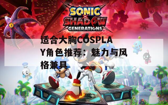 适合大胸COSPLAY角色推荐：魅力与风格兼具