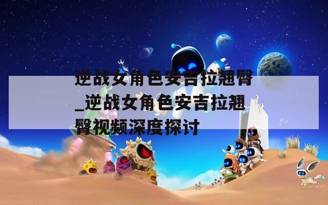 逆战女角色安吉拉翘臀_逆战女角色安吉拉翘臀视频深度探讨  第1张