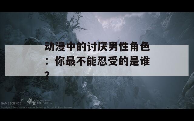 动漫中的讨厌男性角色：你最不能忍受的是谁？