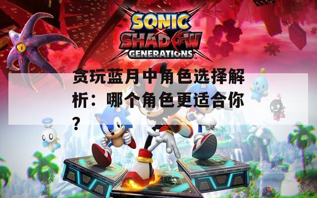 贪玩蓝月中角色选择解析：哪个角色更适合你？