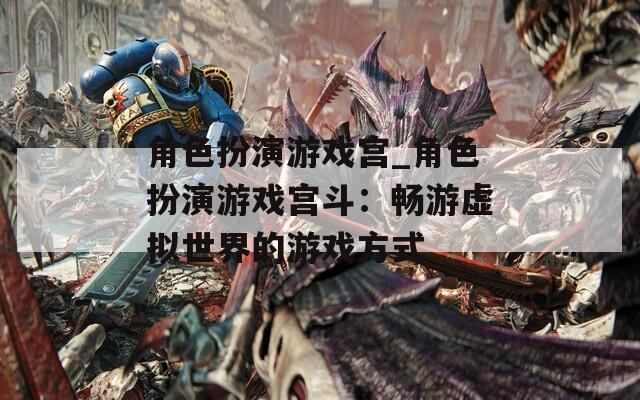 角色扮演游戏宫_角色扮演游戏宫斗：畅游虚拟世界的游戏方式  第1张