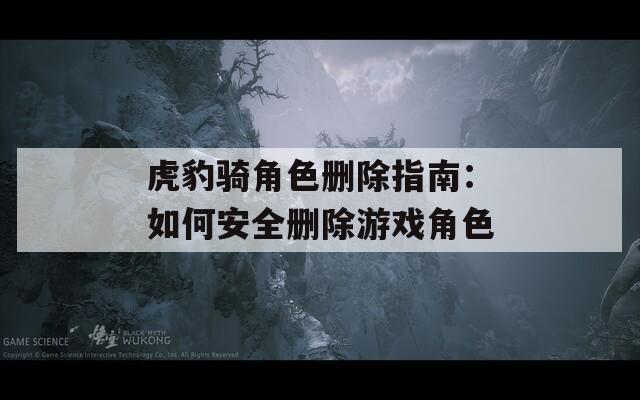 虎豹骑角色删除指南：如何安全删除游戏角色