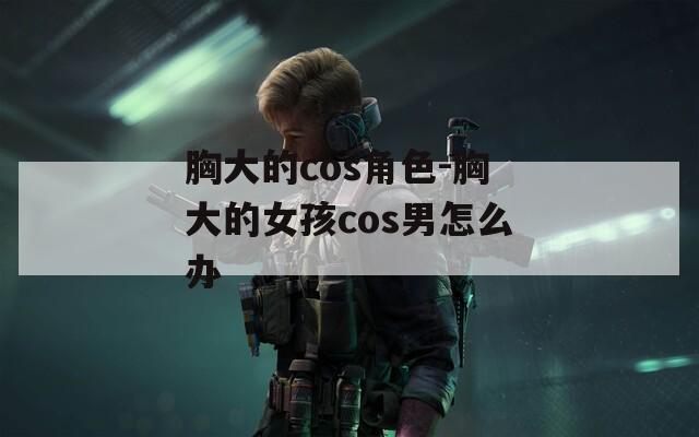 胸大的cos角色-胸大的女孩cos男怎么办  第1张