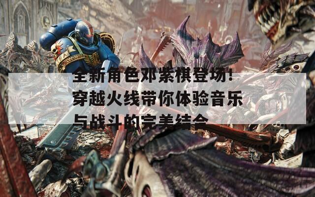 全新角色邓紫棋登场！穿越火线带你体验音乐与战斗的完美结合
