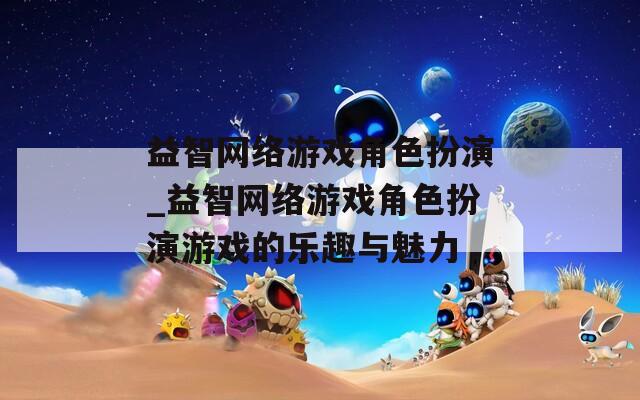 益智网络游戏角色扮演_益智网络游戏角色扮演游戏的乐趣与魅力