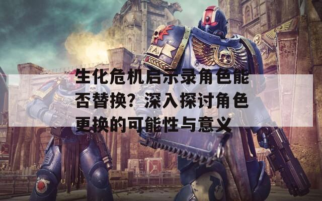 生化危机启示录角色能否替换？深入探讨角色更换的可能性与意义