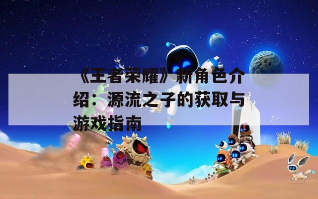 《王者荣耀》新角色介绍：源流之子的获取与游戏指南
