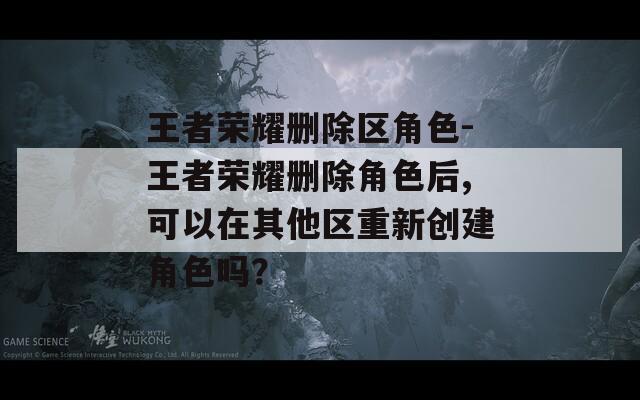王者荣耀删除区角色-王者荣耀删除角色后,可以在其他区重新创建角色吗？  第1张
