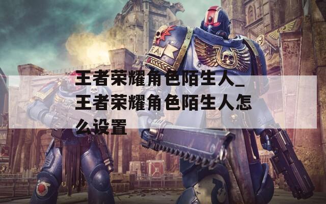 王者荣耀角色陌生人_王者荣耀角色陌生人怎么设置