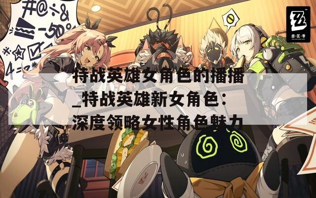 特战英雄女角色的播播_特战英雄新女角色：深度领略女性角色魅力