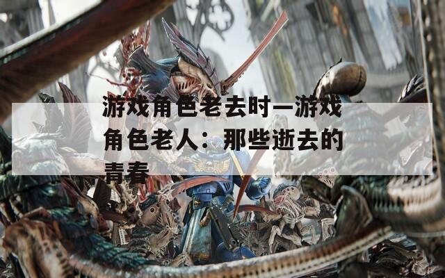 游戏角色老去时—游戏角色老人：那些逝去的青春