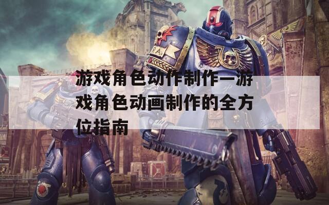 游戏角色动作制作—游戏角色动画制作的全方位指南