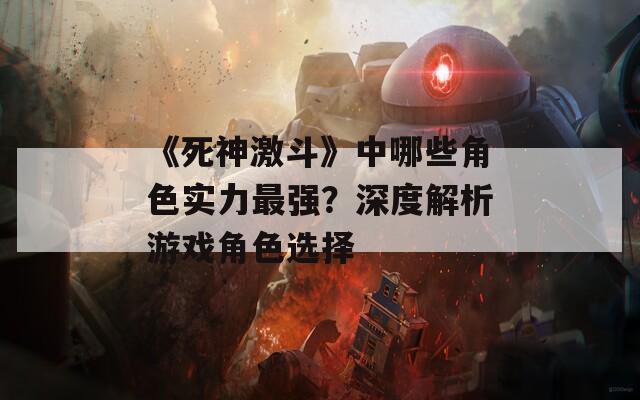 《死神激斗》中哪些角色实力最强？深度解析游戏角色选择