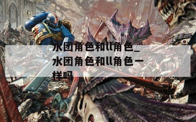 水团角色和ll角色_水团角色和ll角色一样吗