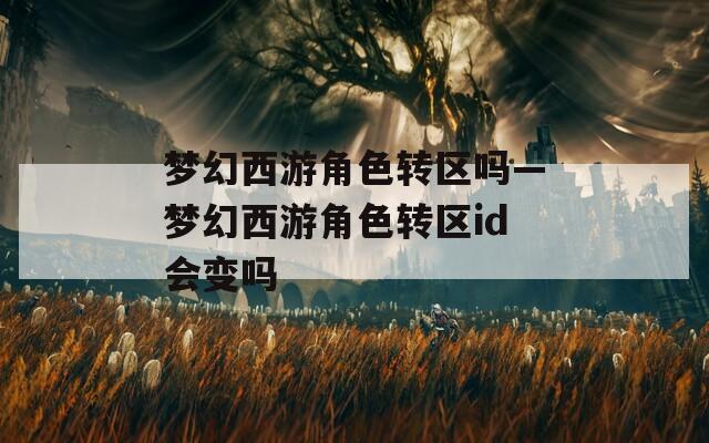 梦幻西游角色转区吗—梦幻西游角色转区id会变吗