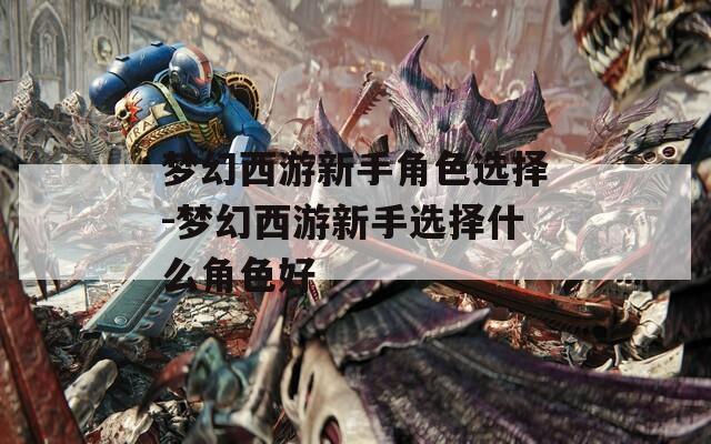梦幻西游新手角色选择-梦幻西游新手选择什么角色好