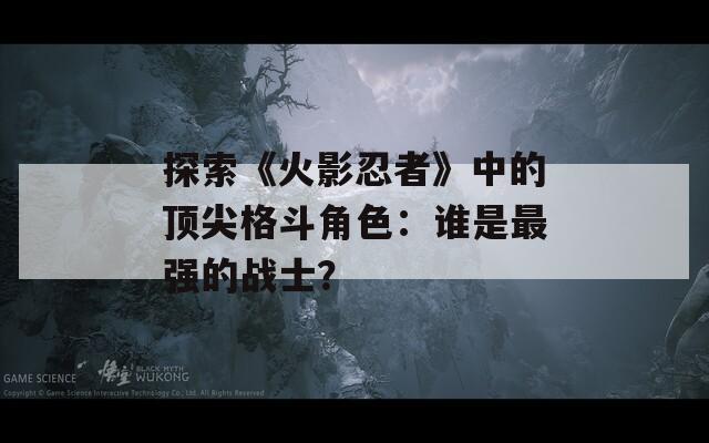 探索《火影忍者》中的顶尖格斗角色：谁是最强的战士？