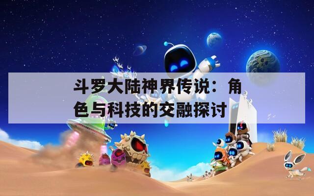 斗罗大陆神界传说：角色与科技的交融探讨