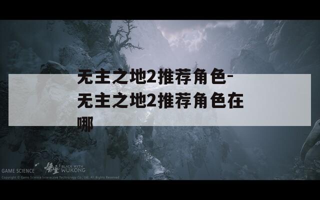 无主之地2推荐角色-无主之地2推荐角色在哪