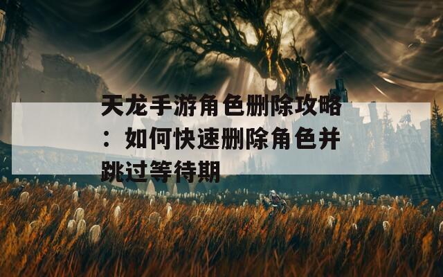 天龙手游角色删除攻略：如何快速删除角色并跳过等待期