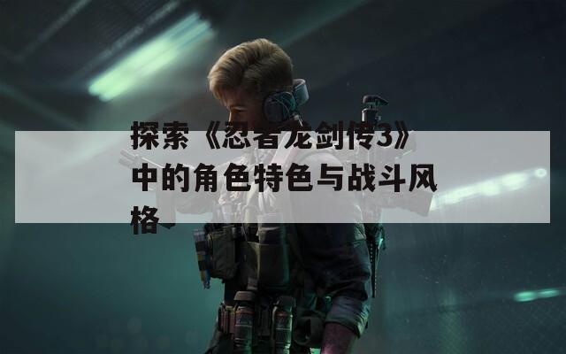 探索《忍者龙剑传3》中的角色特色与战斗风格