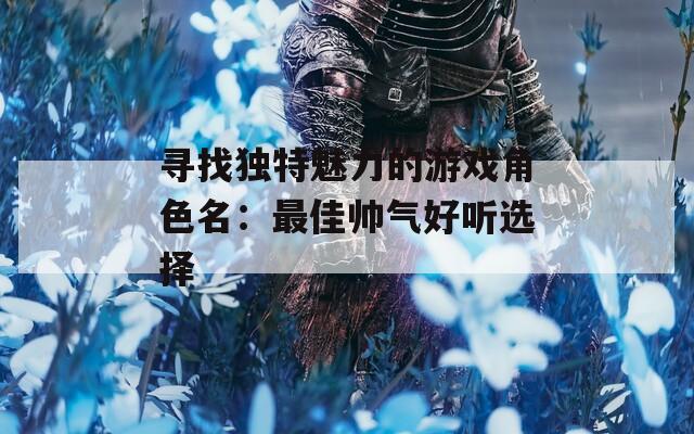 寻找独特魅力的游戏角色名：最佳帅气好听选择