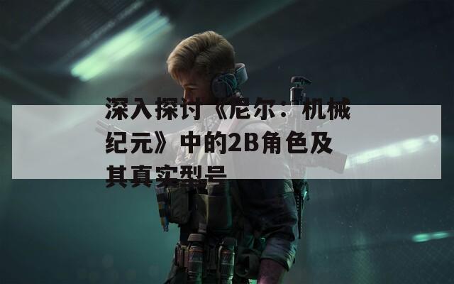 深入探讨《尼尔：机械纪元》中的2B角色及其真实型号