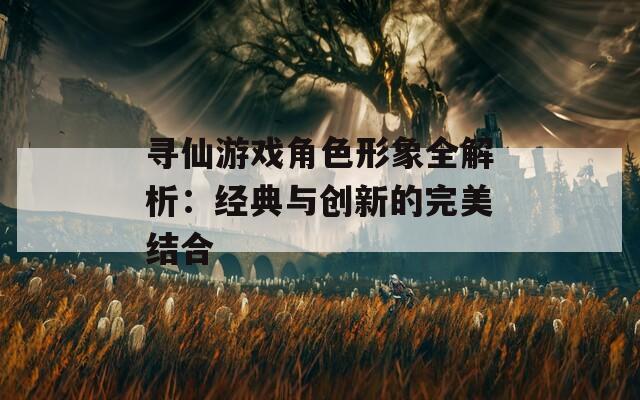 寻仙游戏角色形象全解析：经典与创新的完美结合