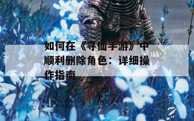 如何在《寻仙手游》中顺利删除角色：详细操作指南