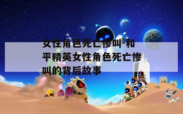 女性角色死亡惨叫-和平精英女性角色死亡惨叫的背后故事  第1张