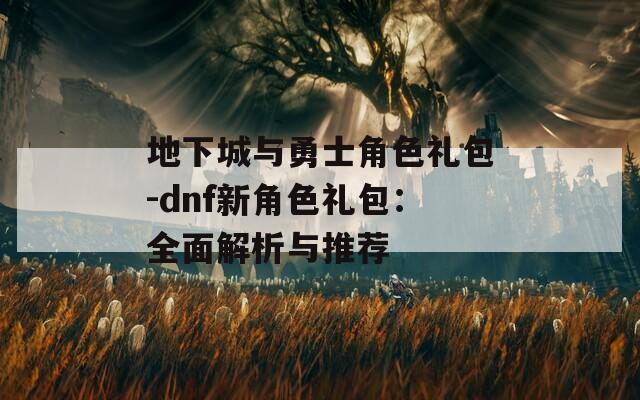 地下城与勇士角色礼包-dnf新角色礼包：全面解析与推荐